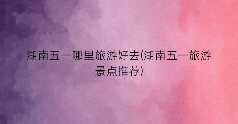 湖南五一哪里旅游好去(湖南五一旅游景点推荐)