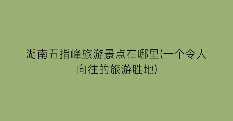 湖南五指峰旅游景点在哪里(一个令人向往的旅游胜地)