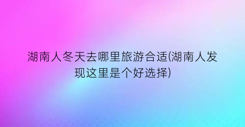 湖南人冬天去哪里旅游合适(湖南人发现这里是个好选择)