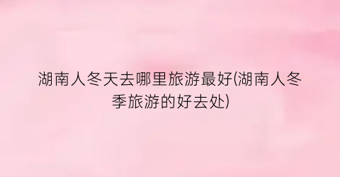湖南人冬天去哪里旅游最好(湖南人冬季旅游的好去处)