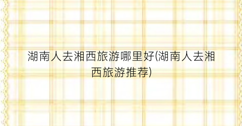 湖南人去湘西旅游哪里好(湖南人去湘西旅游推荐)