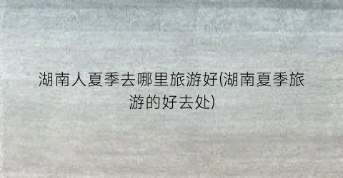 湖南人夏季去哪里旅游好(湖南夏季旅游的好去处)
