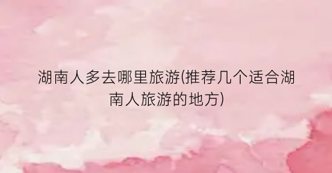 湖南人多去哪里旅游(推荐几个适合湖南人旅游的地方)