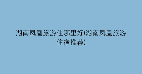 湖南凤凰旅游住哪里好(湖南凤凰旅游住宿推荐)
