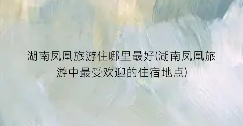 湖南凤凰旅游住哪里最好(湖南凤凰旅游中最受欢迎的住宿地点)