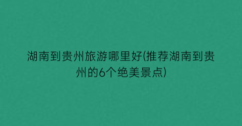 湖南到贵州旅游哪里好(推荐湖南到贵州的6个绝美景点)
