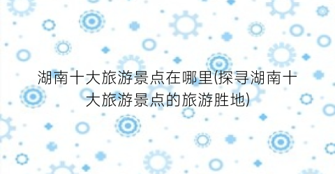 湖南十大旅游景点在哪里(探寻湖南十大旅游景点的旅游胜地)