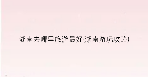 湖南去哪里旅游最好(湖南游玩攻略)
