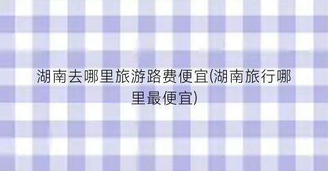 湖南去哪里旅游路费便宜(湖南旅行哪里最便宜)