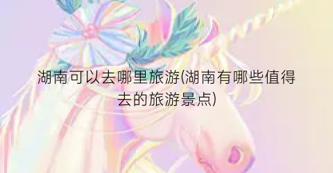 湖南可以去哪里旅游(湖南有哪些值得去的旅游景点)