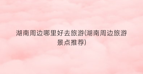 湖南周边哪里好去旅游(湖南周边旅游景点推荐)