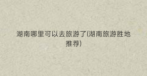 湖南哪里可以去旅游了(湖南旅游胜地推荐)