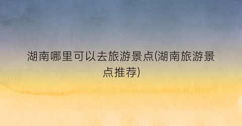 湖南哪里可以去旅游景点(湖南旅游景点推荐)