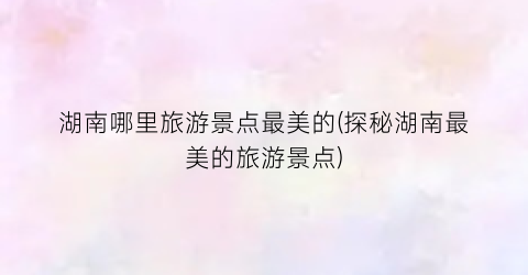 湖南哪里旅游景点最美的(探秘湖南最美的旅游景点)