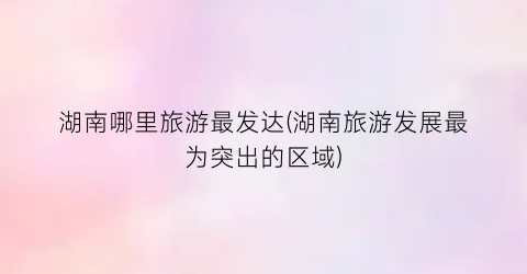湖南哪里旅游最发达(湖南旅游发展最为突出的区域)