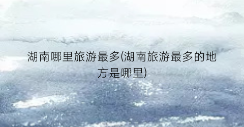 湖南哪里旅游最多(湖南旅游最多的地方是哪里)