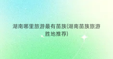 湖南哪里旅游最有苗族(湖南苗族旅游胜地推荐)