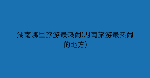湖南哪里旅游最热闹(湖南旅游最热闹的地方)