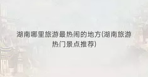 湖南哪里旅游最热闹的地方(湖南旅游热门景点推荐)