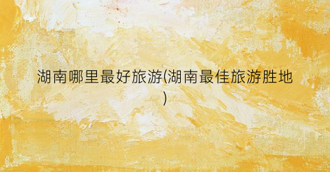 湖南哪里最好旅游(湖南最佳旅游胜地)