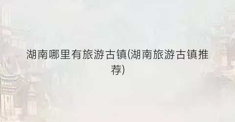 湖南哪里有旅游古镇(湖南旅游古镇推荐)