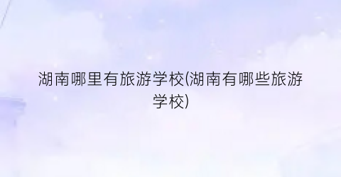 湖南哪里有旅游学校(湖南有哪些旅游学校)