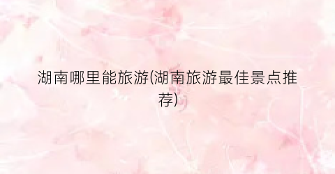 湖南哪里能旅游(湖南旅游最佳景点推荐)
