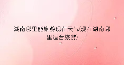 湖南哪里能旅游现在天气(现在湖南哪里适合旅游)
