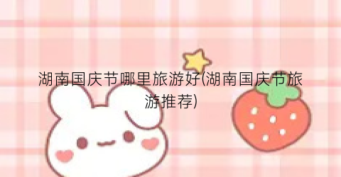 湖南国庆节哪里旅游好(湖南国庆节旅游推荐)
