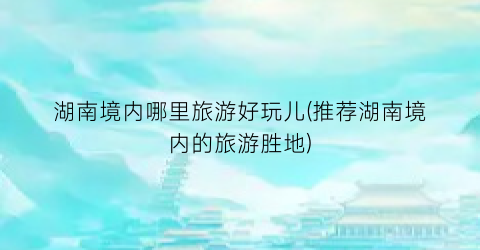 湖南境内哪里旅游好玩儿(推荐湖南境内的旅游胜地)