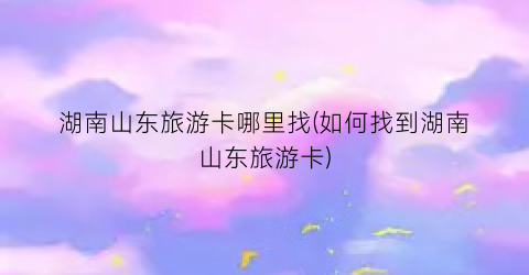 湖南山东旅游卡哪里找(如何找到湖南山东旅游卡)