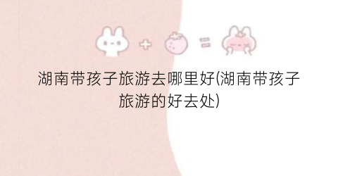 湖南带孩子旅游去哪里好(湖南带孩子旅游的好去处)