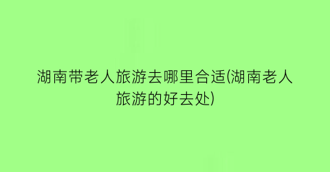 湖南带老人旅游去哪里合适(湖南老人旅游的好去处)