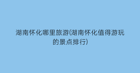 湖南怀化哪里旅游(湖南怀化值得游玩的景点排行)