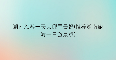 湖南旅游一天去哪里最好(推荐湖南旅游一日游景点)