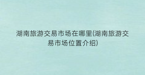 湖南旅游交易市场在哪里(湖南旅游交易市场位置介绍)