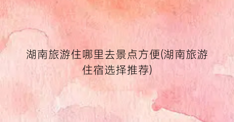 湖南旅游住哪里去景点方便(湖南旅游住宿选择推荐)