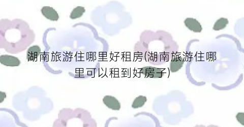 湖南旅游住哪里好租房(湖南旅游住哪里可以租到好房子)