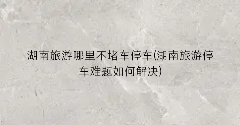 湖南旅游哪里不堵车停车(湖南旅游停车难题如何解决)