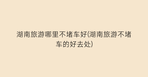 湖南旅游哪里不堵车好(湖南旅游不堵车的好去处)