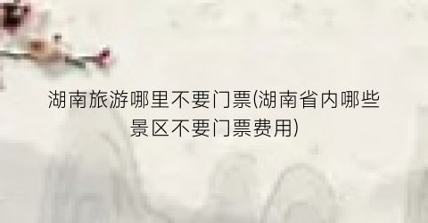 湖南旅游哪里不要门票(湖南省内哪些景区不要门票费用)