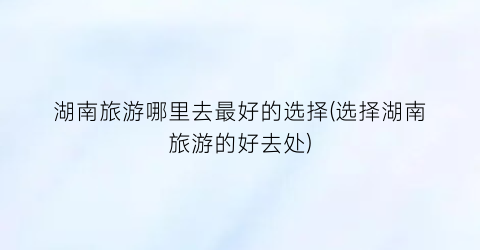 湖南旅游哪里去最好的选择(选择湖南旅游的好去处)