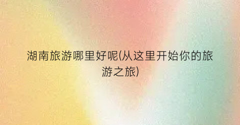 湖南旅游哪里好呢(从这里开始你的旅游之旅)