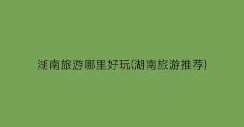 湖南旅游哪里好玩(湖南旅游推荐)