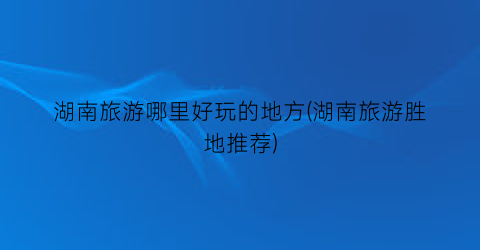 湖南旅游哪里好玩的地方(湖南旅游胜地推荐)
