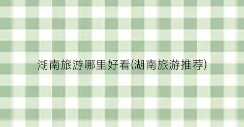 湖南旅游哪里好看(湖南旅游推荐)