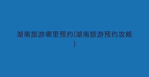 湖南旅游哪里预约(湖南旅游预约攻略)