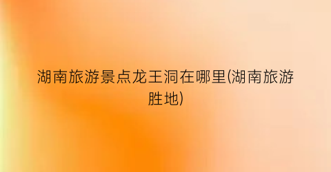 湖南旅游景点龙王洞在哪里(湖南旅游胜地)