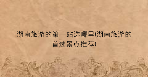 湖南旅游的第一站选哪里(湖南旅游的首选景点推荐)