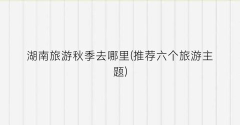 湖南旅游秋季去哪里(推荐六个旅游主题)